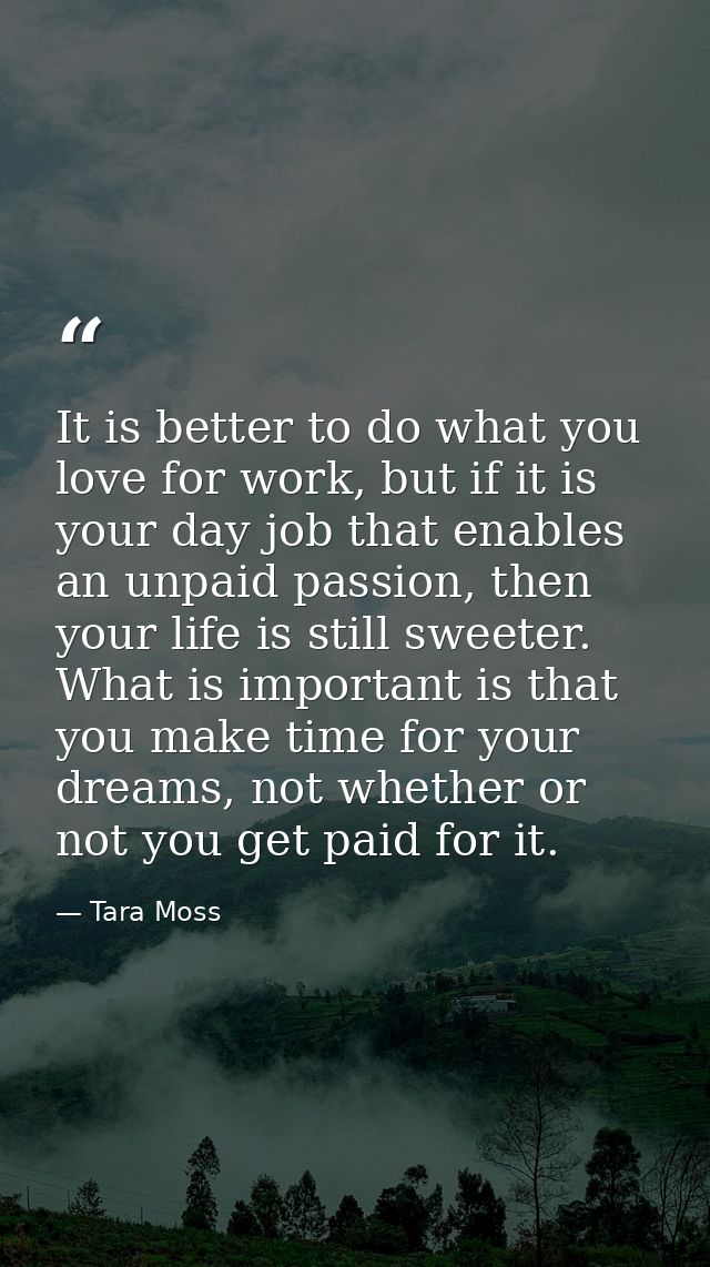 It is better to do what you love for work, but if it is your day job that enables an unpaid passion, then your life is s — Tara Moss