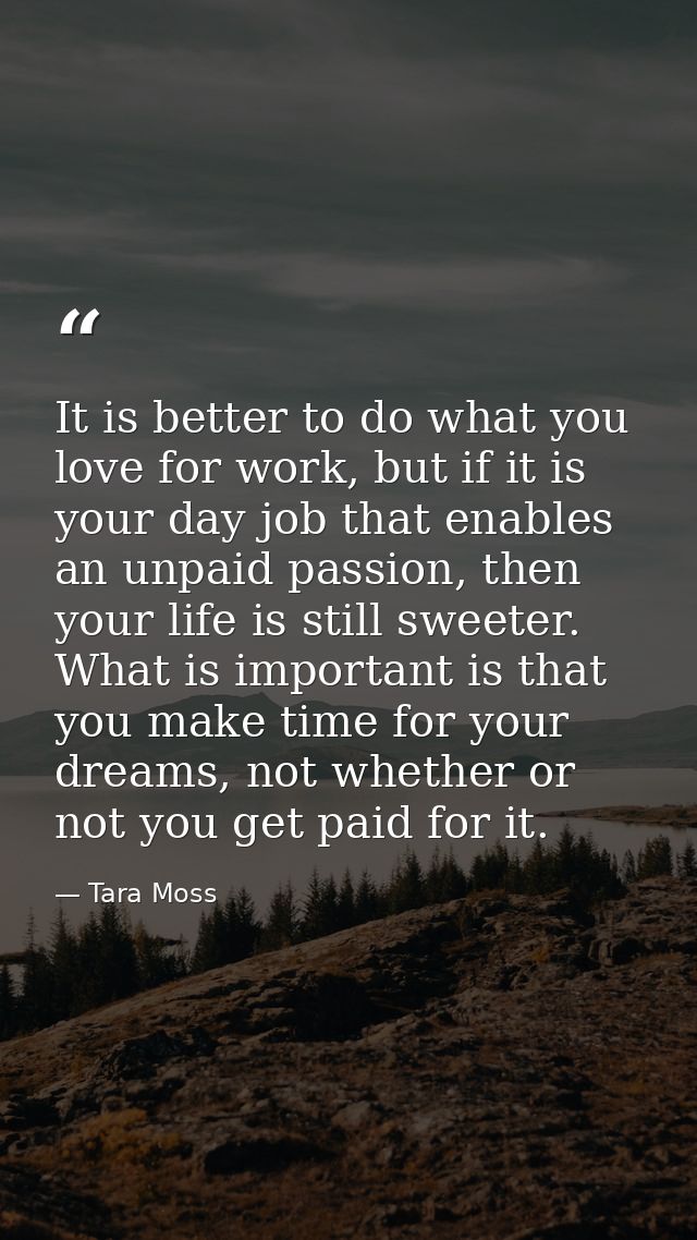 It is better to do what you love for work, but if it is your day job that enables an unpaid passion, then your life is s — Tara Moss