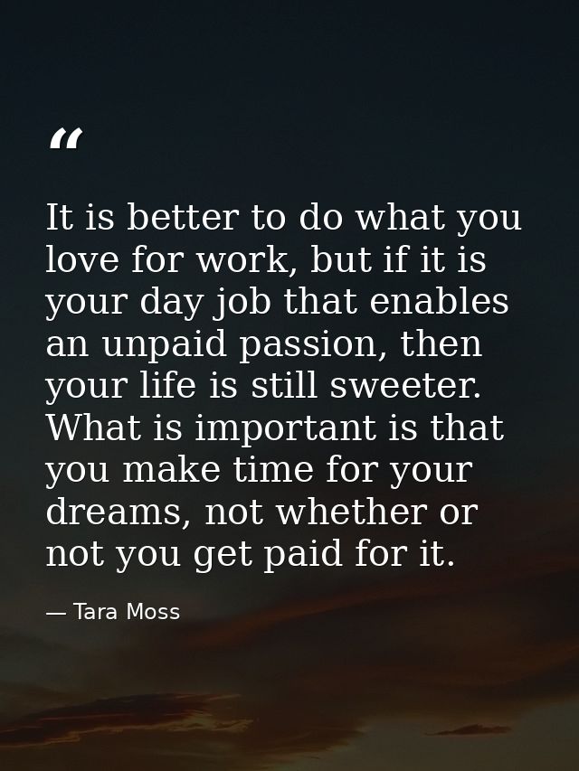 It is better to do what you love for work, but if it is your day job that enables an unpaid passion, then your life is s — Tara Moss