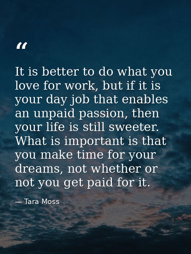 It is better to do what you love for work, but if it is your day job that enables an unpaid passion, then your life is s — Tara Moss