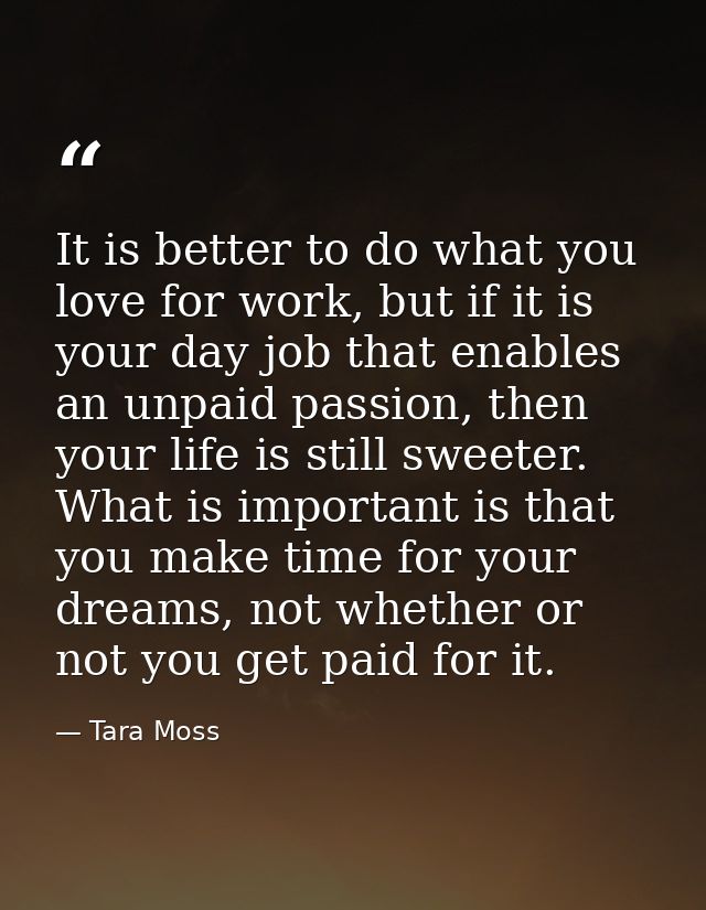 It is better to do what you love for work, but if it is your day job that enables an unpaid passion, then your life is s — Tara Moss