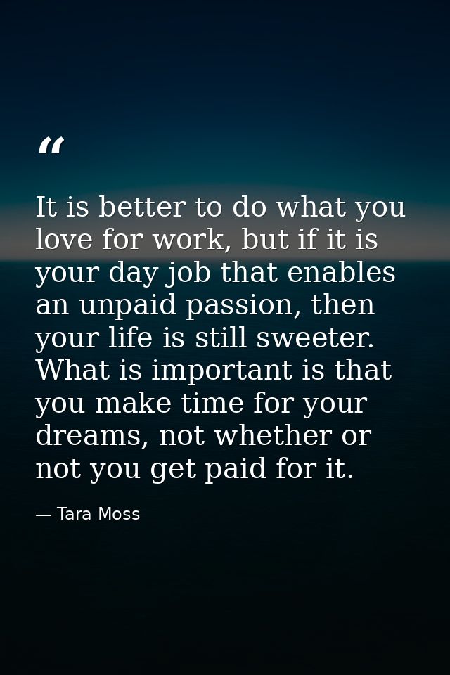 It is better to do what you love for work, but if it is your day job that enables an unpaid passion, then your life is s — Tara Moss