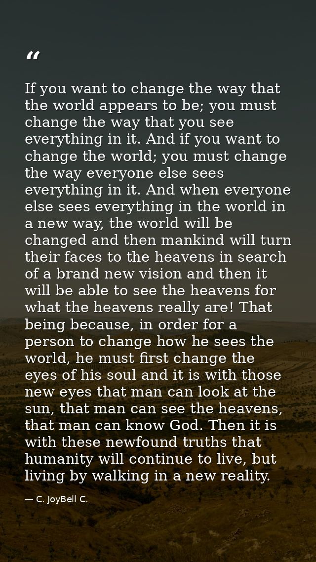 If you want to change the way that the world appears to be; you must change the way that you see everything in it. And i — C. JoyBell C.