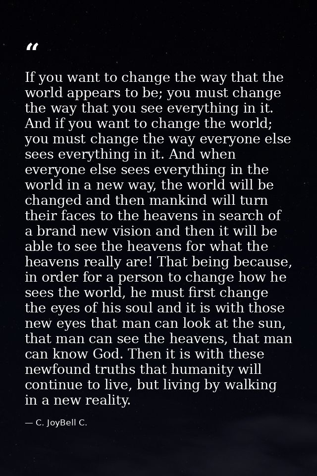 If you want to change the way that the world appears to be; you must change the way that you see everything in it. And i — C. JoyBell C.