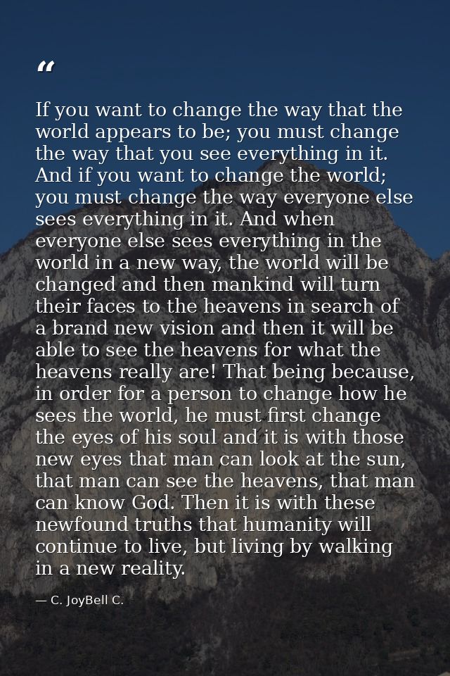 If you want to change the way that the world appears to be; you must change the way that you see everything in it. And i — C. JoyBell C.