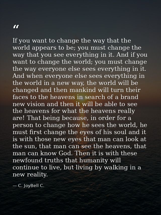 If you want to change the way that the world appears to be; you must change the way that you see everything in it. And i — C. JoyBell C.