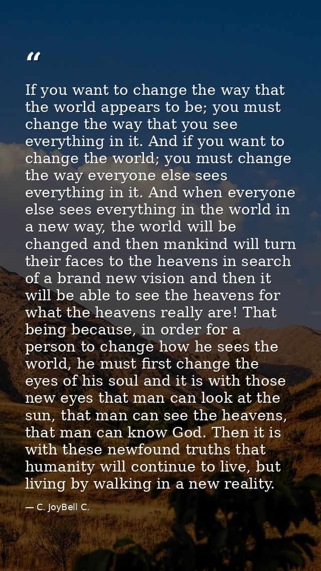 If you want to change the way that the world appears to be; you must change the way that you see everything in it. And i — C. JoyBell C.