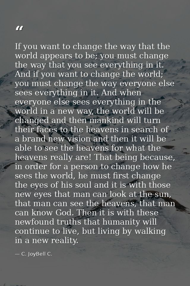 If you want to change the way that the world appears to be; you must change the way that you see everything in it. And i — C. JoyBell C.