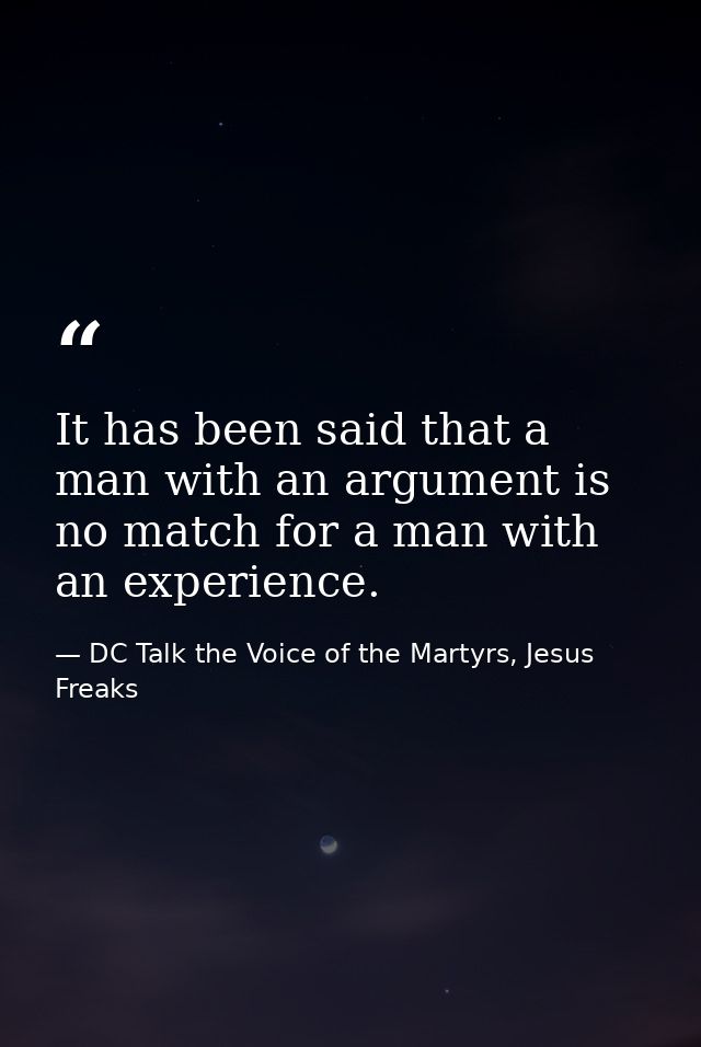 It has been said that a man with an argument is no match for a man with an experience. — DC Talk the Voice of the Martyrs, Jesus Freaks