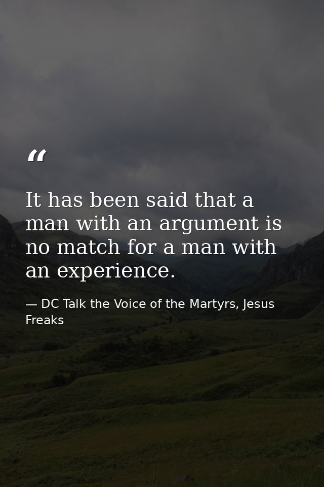 It has been said that a man with an argument is no match for a man with an experience. — DC Talk the Voice of the Martyrs, Jesus Freaks