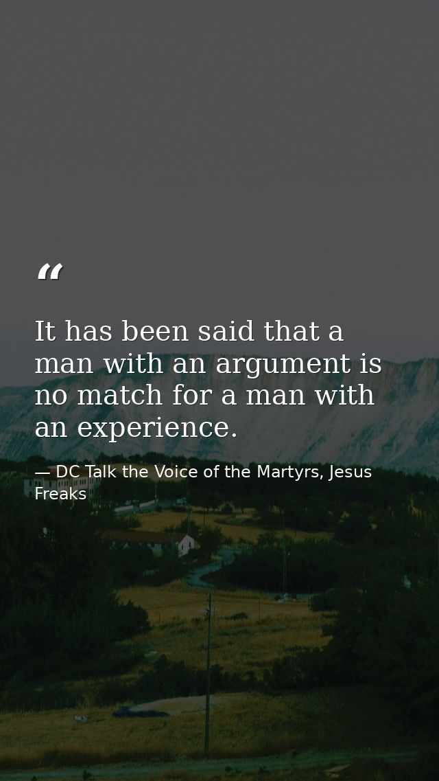 It has been said that a man with an argument is no match for a man with an experience. — DC Talk the Voice of the Martyrs, Jesus Freaks