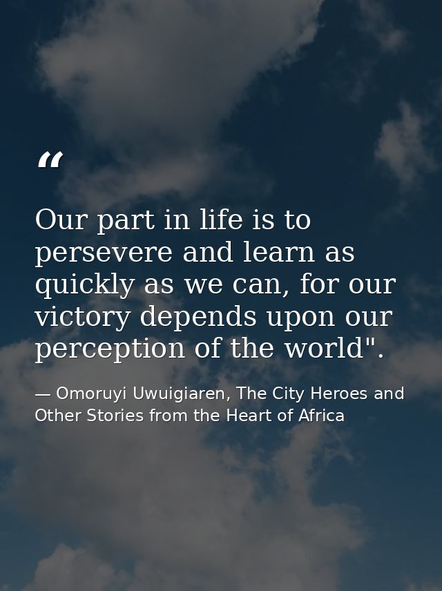 Our part in life is to persevere and learn as quickly as we can, for our victory depends upon our perception of the worl — Omoruyi Uwuigiaren, The City Heroes and Other Stories from the Heart of Africa