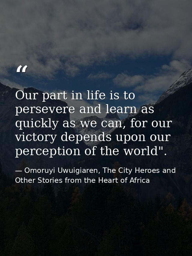 Our part in life is to persevere and learn as quickly as we can, for our victory depends upon our perception of the worl — Omoruyi Uwuigiaren, The City Heroes and Other Stories from the Heart of Africa