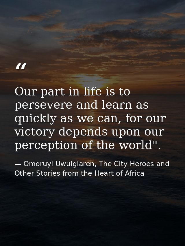 Our part in life is to persevere and learn as quickly as we can, for our victory depends upon our perception of the worl — Omoruyi Uwuigiaren, The City Heroes and Other Stories from the Heart of Africa