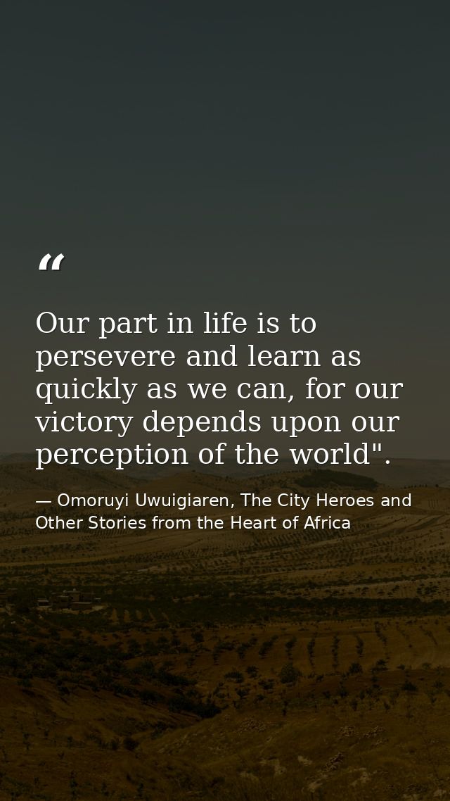 Our part in life is to persevere and learn as quickly as we can, for our victory depends upon our perception of the worl — Omoruyi Uwuigiaren, The City Heroes and Other Stories from the Heart of Africa