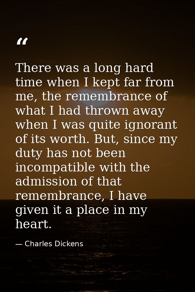There was a long hard time when I kept far from me, the remembrance of what I had thrown away when I was quite ignorant  — Charles Dickens