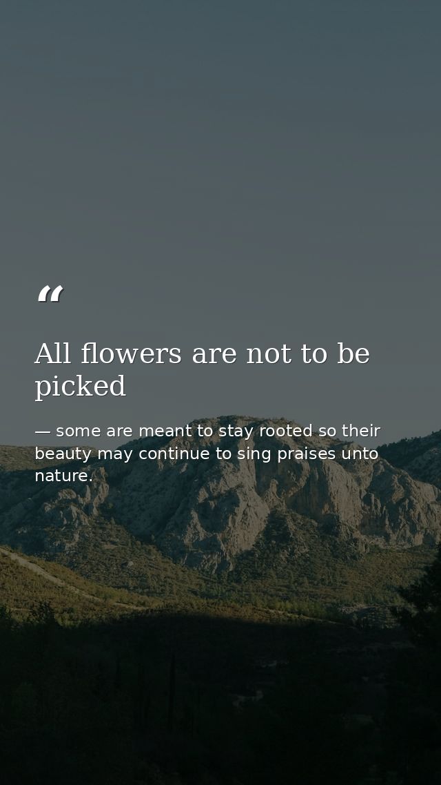 All flowers are not to be picked — some are meant to stay rooted so their beauty may continue to sing praises unto nature.