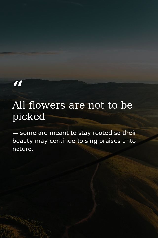All flowers are not to be picked — some are meant to stay rooted so their beauty may continue to sing praises unto nature.