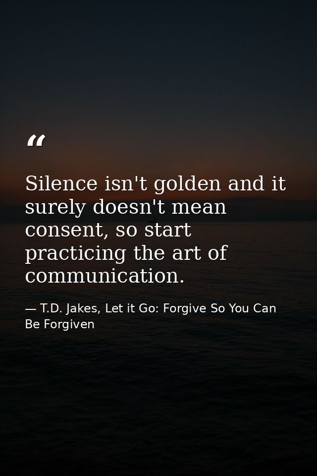 Silence isn't golden and it surely doesn't mean consent, so start practicing the art of communication. — T.D. Jakes, Let it Go: Forgive So You Can Be Forgiven