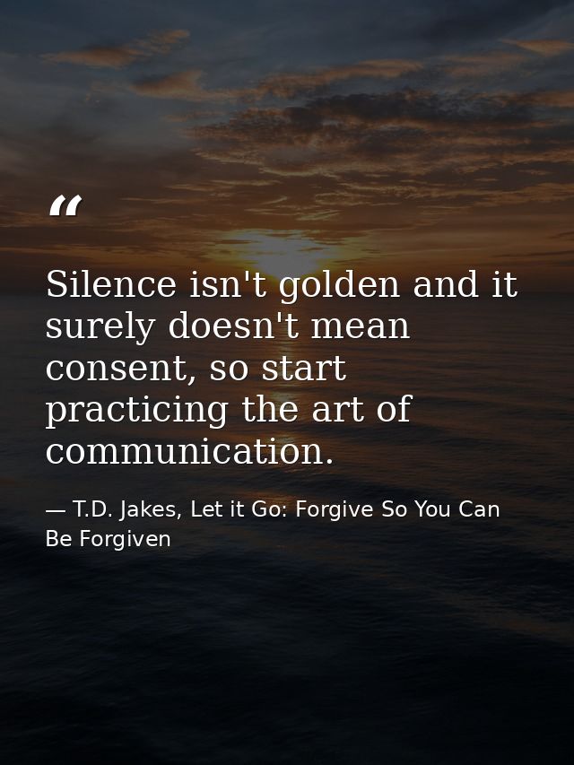 Silence isn't golden and it surely doesn't mean consent, so start practicing the art of communication. — T.D. Jakes, Let it Go: Forgive So You Can Be Forgiven