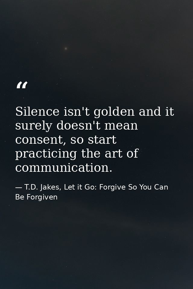 Silence isn't golden and it surely doesn't mean consent, so start practicing the art of communication. — T.D. Jakes, Let it Go: Forgive So You Can Be Forgiven