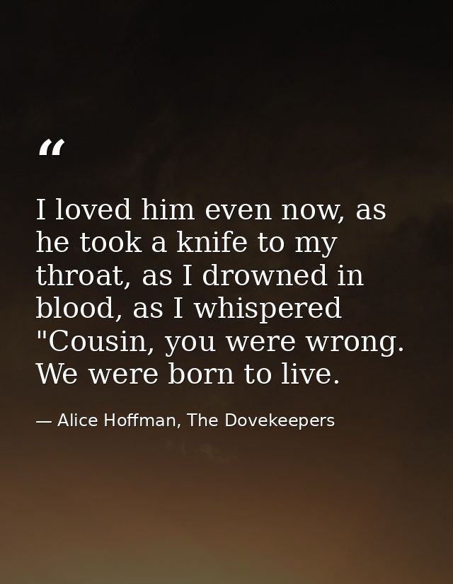 I loved him even now, as he took a knife to my throat, as I drowned in blood, as I whispered "Cousin, you were wrong. We — Alice Hoffman, The Dovekeepers