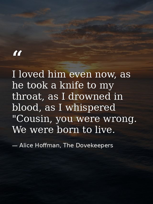 I loved him even now, as he took a knife to my throat, as I drowned in blood, as I whispered "Cousin, you were wrong. We — Alice Hoffman, The Dovekeepers