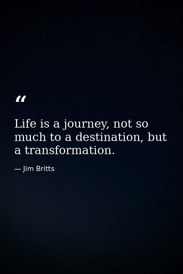 Life is a journey, not so much to a destination, but a transformation. — Jim Britts