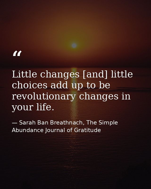 Little changes [and] little choices add up to be revolutionary changes in your life. — Sarah Ban Breathnach, The Simple Abundance Journal of Gratitude