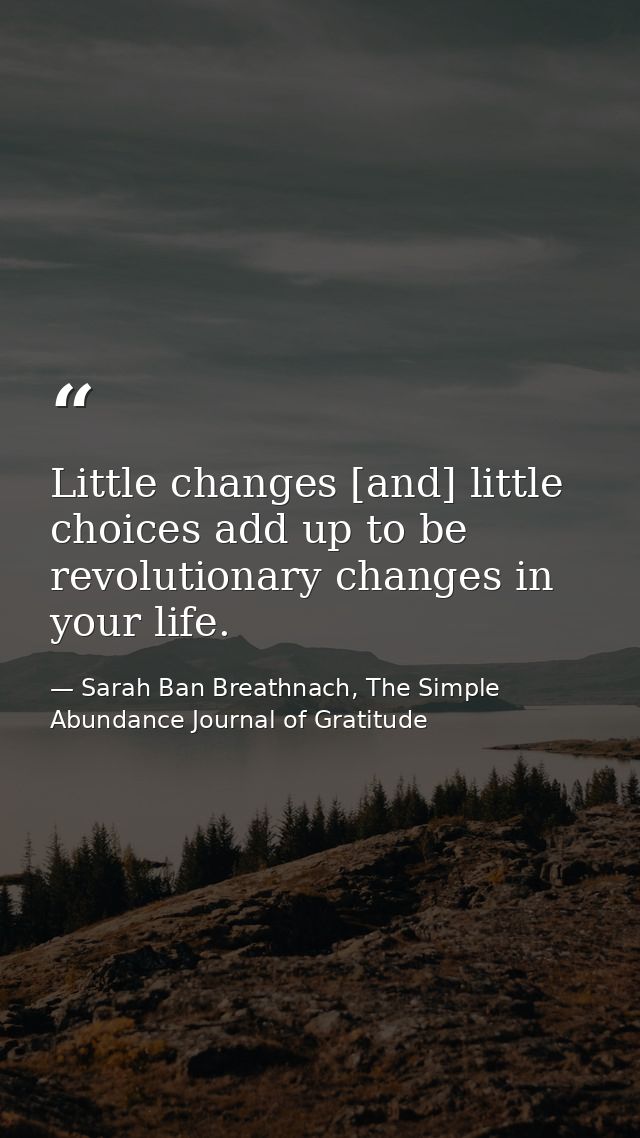 Little changes [and] little choices add up to be revolutionary changes in your life. — Sarah Ban Breathnach, The Simple Abundance Journal of Gratitude
