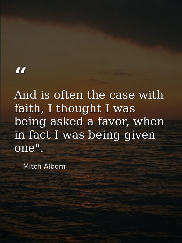 And is often the case with faith, I thought I was being asked a favor, when in fact I was being given one". — Mitch Albom