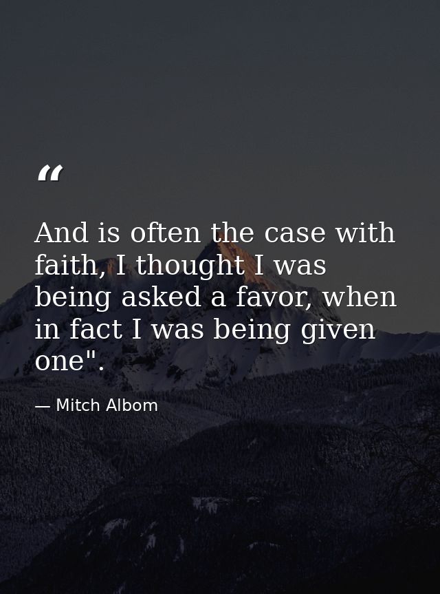 And is often the case with faith, I thought I was being asked a favor, when in fact I was being given one". — Mitch Albom