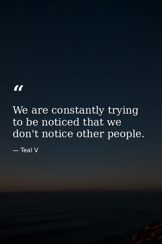 We are constantly trying to be noticed that we don't notice other people. — Teal V