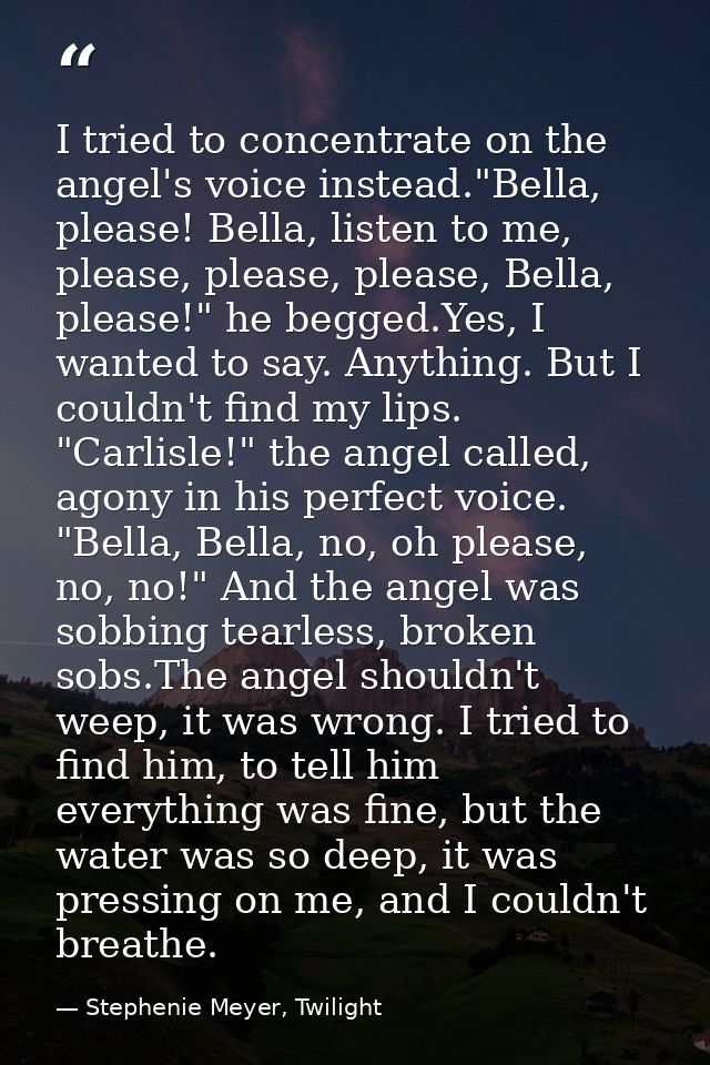 I tried to concentrate on the angel's voice instead."Bella, please! Bella, listen to me, please, please, please, Bella,  — Stephenie Meyer, Twilight