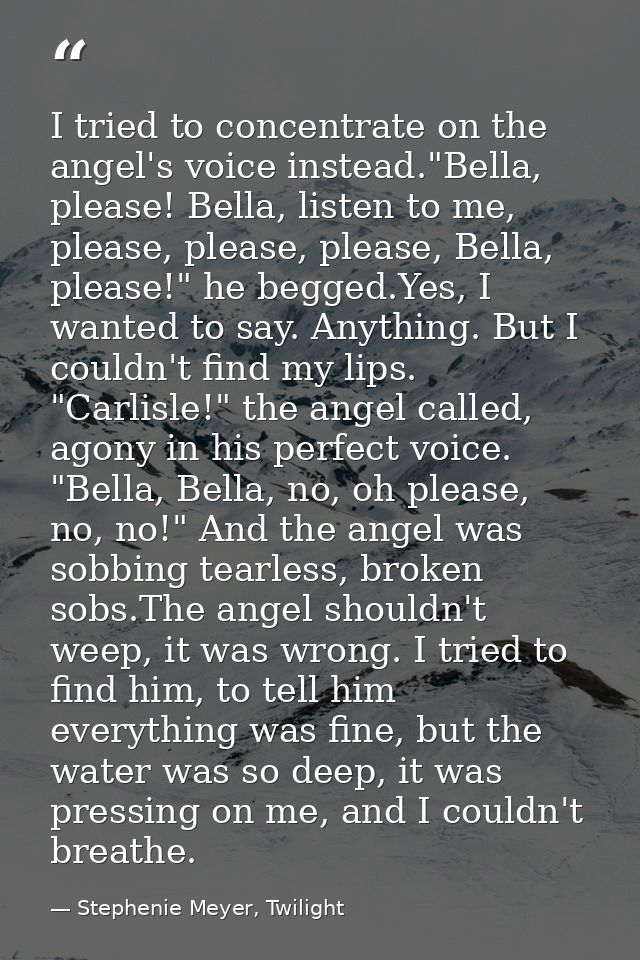 I tried to concentrate on the angel's voice instead."Bella, please! Bella, listen to me, please, please, please, Bella,  — Stephenie Meyer, Twilight