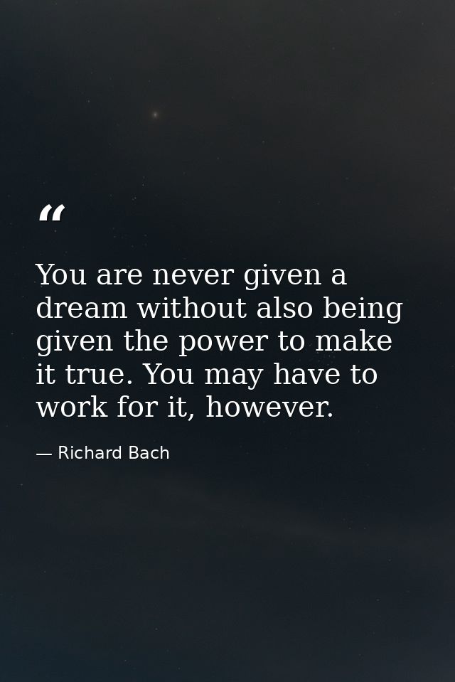 You are never given a dream without also being given the power to make it true. You may have to work for it, however. — Richard Bach