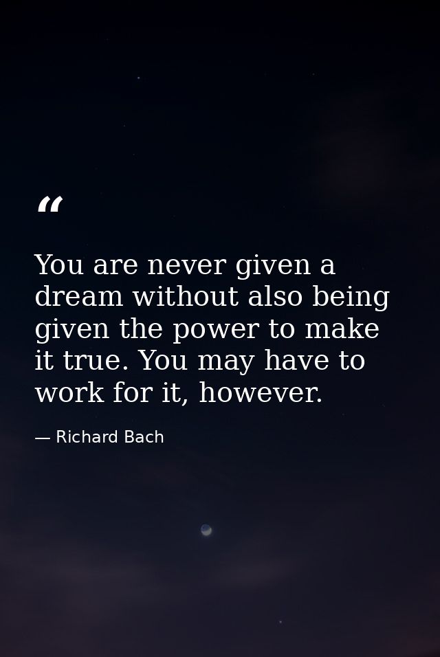 You are never given a dream without also being given the power to make it true. You may have to work for it, however. — Richard Bach