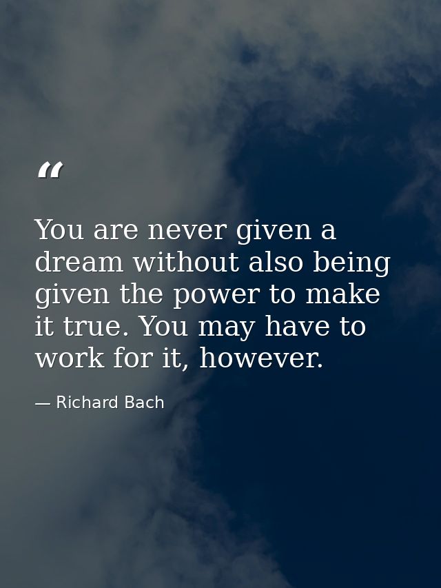 You are never given a dream without also being given the power to make it true. You may have to work for it, however. — Richard Bach