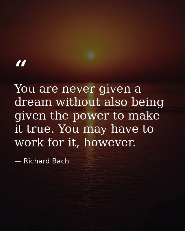 You are never given a dream without also being given the power to make it true. You may have to work for it, however. — Richard Bach
