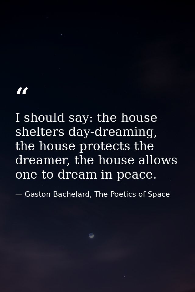 I should say: the house shelters day-dreaming, the house protects the dreamer, the house allows one to dream in peace. — Gaston Bachelard, The Poetics of Space