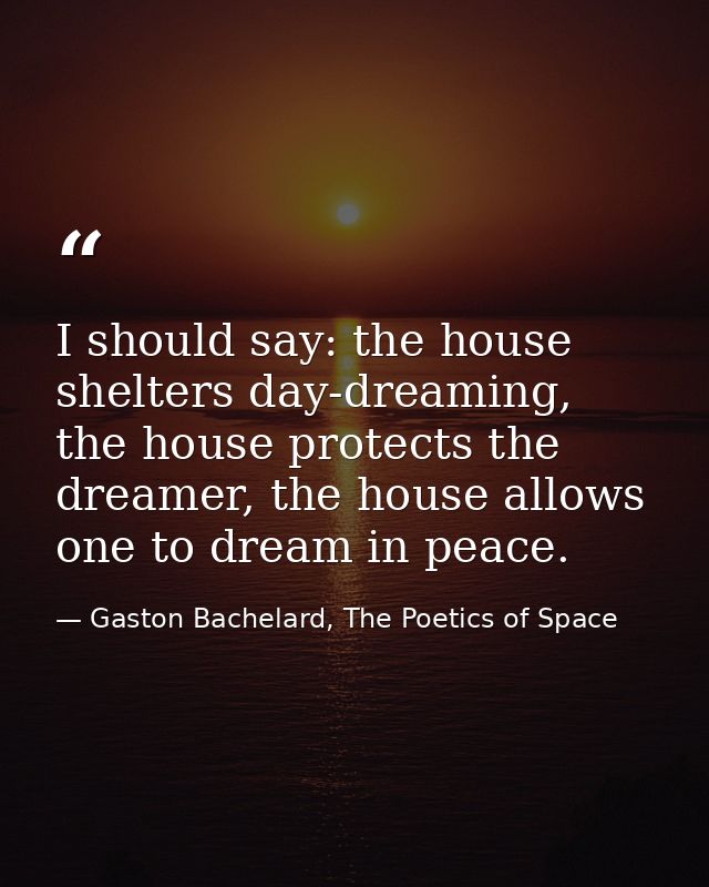 I should say: the house shelters day-dreaming, the house protects the dreamer, the house allows one to dream in peace. — Gaston Bachelard, The Poetics of Space