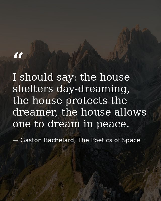 I should say: the house shelters day-dreaming, the house protects the dreamer, the house allows one to dream in peace. — Gaston Bachelard, The Poetics of Space