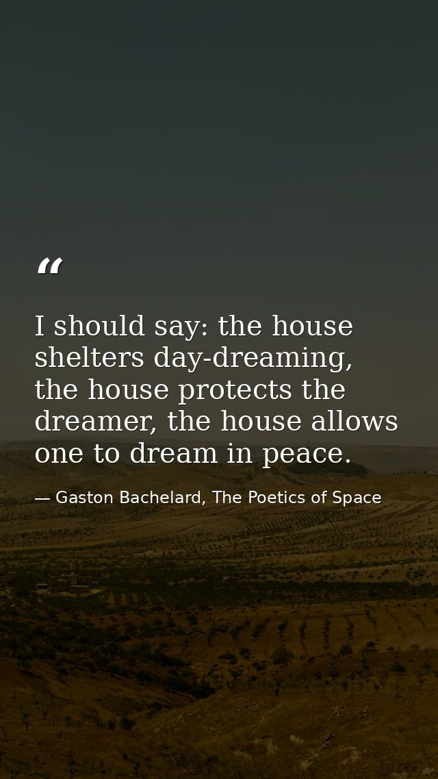 I should say: the house shelters day-dreaming, the house protects the dreamer, the house allows one to dream in peace. — Gaston Bachelard, The Poetics of Space
