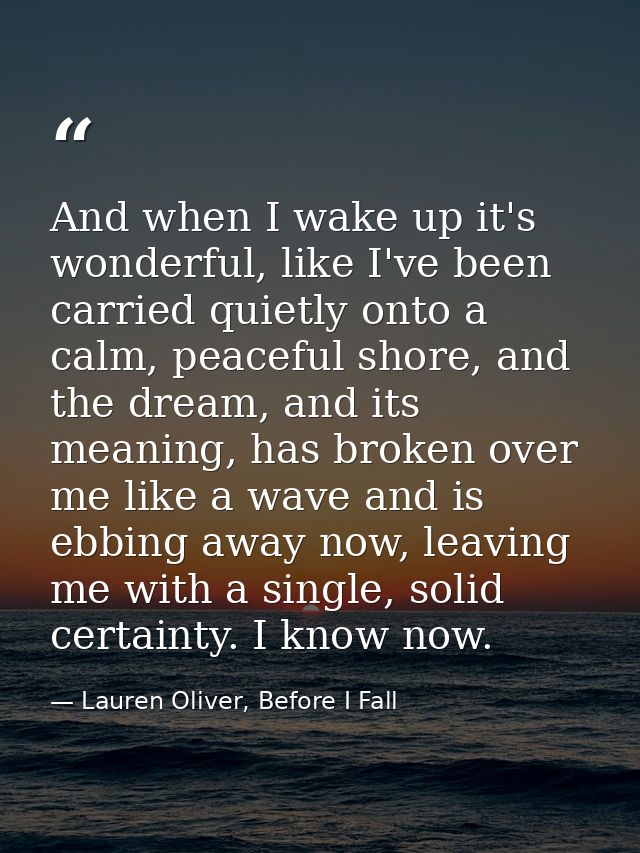 And when I wake up it's wonderful, like I've been carried quietly onto a calm, peaceful shore, and the dream, and its me — Lauren Oliver, Before I Fall