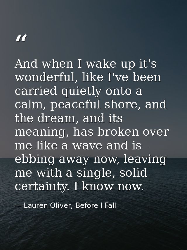 And when I wake up it's wonderful, like I've been carried quietly onto a calm, peaceful shore, and the dream, and its me — Lauren Oliver, Before I Fall