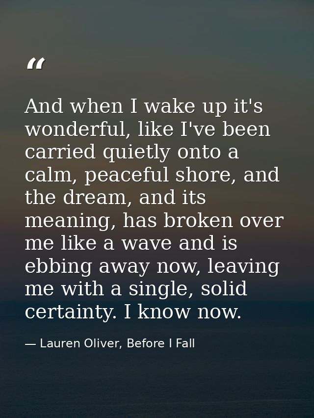 And when I wake up it's wonderful, like I've been carried quietly onto a calm, peaceful shore, and the dream, and its me — Lauren Oliver, Before I Fall