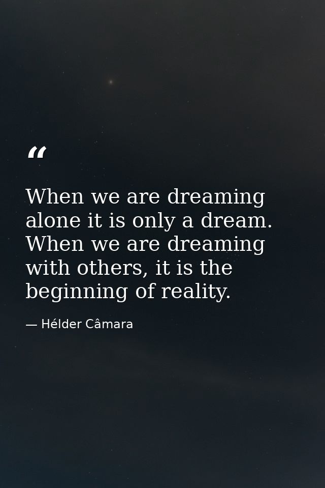 When we are dreaming alone it is only a dream. When we are dreaming with others, it is the beginning of reality. — Hélder Câmara