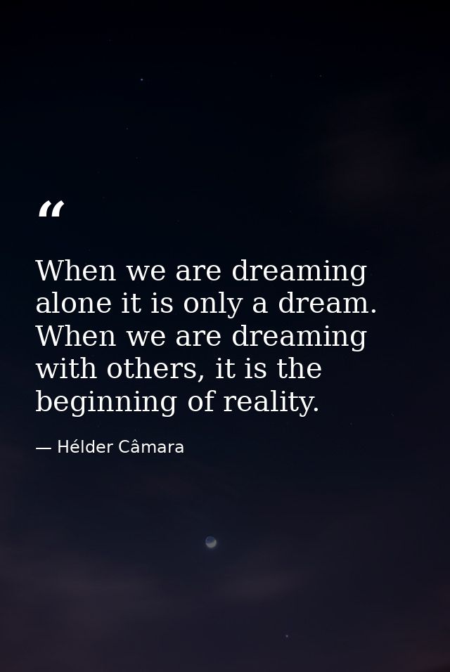 When we are dreaming alone it is only a dream. When we are dreaming with others, it is the beginning of reality. — Hélder Câmara