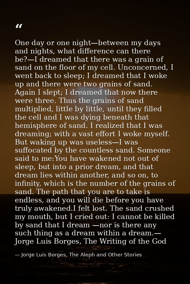 One day or one night—between my days and nights, what difference can there be?—I dreamed that there was a grain of sand  — Jorge Luis Borges, The Aleph and Other Stories