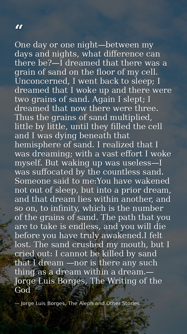 One day or one night—between my days and nights, what difference can there be?—I dreamed that there was a grain of sand  — Jorge Luis Borges, The Aleph and Other Stories